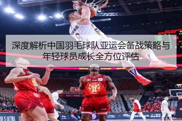深度解析中国羽毛球队亚运会备战策略与年轻球员成长全方位评估